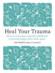Heal Your Trauma : How to Overcome a Painful Childhood to Become Happy and Whole Again
