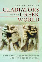 Gladiators in the Greek World : How a Roman Blood Sport Took Ancient Greece by Storm