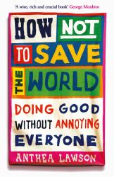 How Not to Save the World : Doing Good Without Annoying Everyone