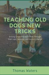 Teaching Old Dogs New Tricks : Driving Corporate Innovation Through Start-Ups, Spinoffs, and Venture Capital
