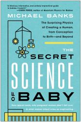 The Secret Science of Baby : The Surprising Physics of Creating a Human, from Conception to Birth--And Beyond