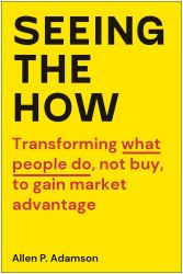 Seeing the How : Transforming What People Do, Not Buy, to Gain Market Advantage