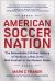 American Soccer Nation : The Remarkable 150-Year History of Yanks on a Roll, from Mob Football to the Modern Game