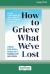 How to Grieve What We've Lost : Evidence-Based Skills to Process Grief and Reconnect with What Matters [Large Print 16 Pt Edition]