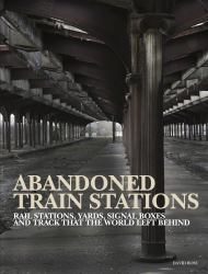 Abandoned Train Stations : Rail Stations, Yards, Signalboxes and Tracks That the World Left Behind