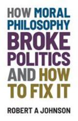 How Moral Philosophy Broke Politics : And How to Fix It