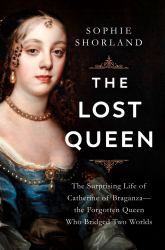 The Lost Queen : The Surprising Life of Catherine of Braganza--The Forgotten Queen Who Bridged Two Worlds