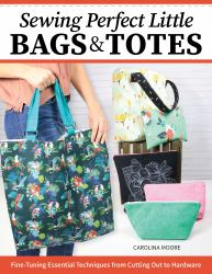 Sewing Perfect Little Bags and Totes : Fine-Tuning Essential Techniques from Cutting Out to Hardware