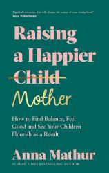 Raising a Happier Mother : How to Find Balance, Feel Good and See Your Children Flourish As a Result