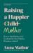 Raising a Happier Mother : How to Find Balance, Feel Good and See Your Children Flourish As a Result