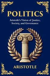 Politics : Aristotle's Vision of Justice, Society, and Governance - a Modern Translation - Adapted for the Contemporary Reader