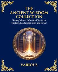The Ancient Wisdom Collection : History's Most Influential Works on Strategy, Leadership, War, and Power