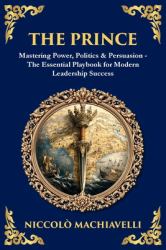 The Prince : Mastering Power, Politics & Persuasion - the Essential Playbook for Modern Leadership Success
