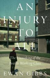 An Injury to All : The Unmaking of the British Working Class