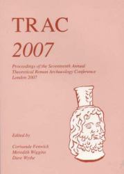 TRAC 2007 : Proceedings of the Seventeenth Annual Theoretical Roman Archaeology Conference, London 2007