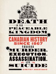Death in the Peaceable Kingdom : Canadian History since 1867 Through Murder, Execution, Assassination, and Suicide