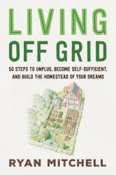 Living off Grid : 50 Steps to Unplug, Become Self-Sufficient, and Build the Homestead of Your Dreams