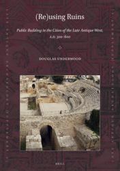 (Re)using Ruins: Public Building in the Cities of the Late Antique West, A. D. 300-600 : Public Building in the Cities of the Late Antique West, A. D. 300-600