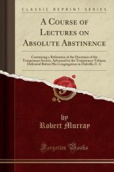 A Course of Lectures on Absolute Abstinence : Containing a Refutation of the Doctrines of the Temperance Society, Advanced in the Temperance Volume; Delivered Before His Congregation in Oakville, U. C (Classic Reprint)