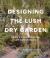 Designing the Lush Dry Garden : Create a Climate-Resilient, Low-Water Paradise