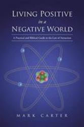 Living Positive in a Negative World : A Practical and Biblical Guide to the Law of Attraction