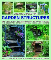 Creative Ideas for Garden Structures : Practical Advice on Decorating and Building Arches, Sheds and Shelters. an Easy-To-follow Guide with 100 Beautiful Photographs