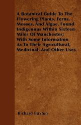 A Botanical Guide to the Flowering Plants, Ferns, Mosses, and Algae, Found Indigenous Within Sixteen Miles of Manchester; with Some Information As To