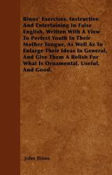 Binns' Exercises, Instructive and Entertaining in False English, Written with a View to Perfect Youth in Their Mother Tongue, As Well As to Enlarge Th