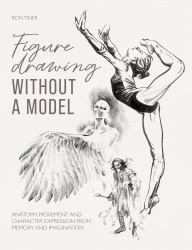 Figure Drawing Without a Model : Anatomy, Movement and Character Expression from Memory and Imagination