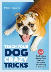 Teach Your Dog Crazy Tricks : 50 Howl-Arious Stunts from Walking Backwards to Fetching a Beverage