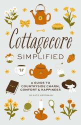 Cottagecore Simplified : A Guide to Countryside Charm, Comfort and Happiness