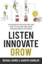 Listen, Innovate, Grow : A Guidebook for Startups and Small Businesses Looking to Acquire and Grow Business Customers