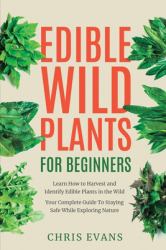 Edible Wild Plants for Beginners : Learn How to Harvest and Identify Edible Plants in the Wild! Your Complete Guide to Staying Safe While Exploring Nature