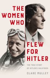 The Women Who Flew for Hitler : The True Story of Hitler's Valkyries