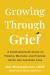 Growing Through Grief : A Compassionate Guide to Finding Meaning and Purpose after Life-Altering Loss