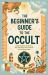 The Beginner's Guide to the Occult : Understanding the History, Key Concepts, and Practices of the Supernatural