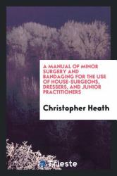 A Manual of Minor Surgery and Bandaging for the Use of House-Surgeons, Dressers, and Junior Practitioners