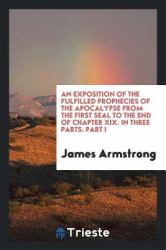 An Exposition of the Fulfilled Prophecies of the Apocalypse from the First Seal to the End of Chapter XIX. in Three Parts. Part I