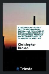 A Theological Enquiry into the Sacrament of Baptism, and the Nature of Baptismal Regeneration : In Five Discourses, Preached Before the University of Cambridge, in April 1817