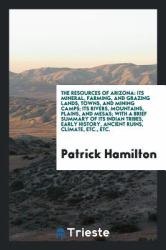 The Resources of Arizona : Its Mineral, Farming, and Grazing Lands, Towns, and Mining Camps; Its Rivers, Mountains, Plains, and Mesas; with a Brief Summary of Its Indian Tribes, Early History, Ancient Ruins, Climate, etc. , Etc
