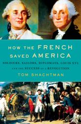 How the French Saved America : Soldiers, Sailors, Diplomats, Louis XVI, and the Success of a Revolution