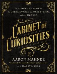 Cabinet of Curiosities : A Historical Tour of the Unbelievable, the Unsettling, and the Bizarre