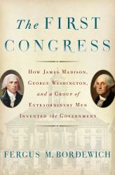 The First Congress : How James Madison, George Washington, and a Group of Extraordinary Men Invented the Government