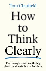 How to Think Clearly : Cut Through Noise, See the Big Picture and Make Better Decisions
