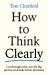 How to Think Clearly : Cut Through Noise, See the Big Picture and Make Better Decisions