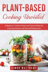 Plant-Based Cooking Unveiled : A Beginner's Guide to Easy and Yummy Meals for Lowering Disease and Fat and Eating Clean