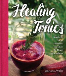 Healing Tonics : Next-Level Juices, Smoothies, and Elixirs for Health and Wellness
