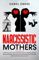 Narcissistic Mothers : A Practical Guide to Handle Narcissistic Parents, Understand, Recover, and Heal Emotional Abuse. How to Get Free from Manipulative Mothers, Remove Guilt Feelings, and Live Happily