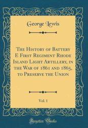 The History of Battery e First Regiment Rhode Island Light Artillery, in the War of 1861 and 1865, to Preserve the Union, Vol. 1 (Classic Reprint)