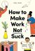 How to Make Work Not Suck : Honest Advice for People with Jobs